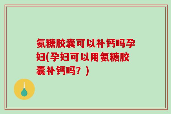 氨糖胶囊可以补钙吗孕妇(孕妇可以用氨糖胶囊补钙吗？)