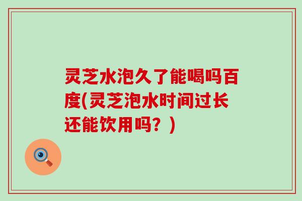 灵芝水泡久了能喝吗百度(灵芝泡水时间过长还能饮用吗？)