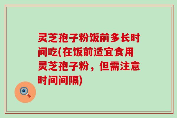 灵芝孢子粉饭前多长时间吃(在饭前适宜食用灵芝孢子粉，但需注意时间间隔)