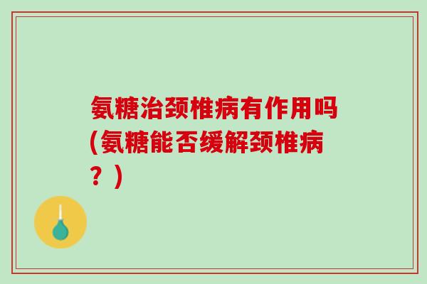 氨糖治颈椎病有作用吗(氨糖能否缓解颈椎病？)