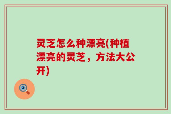 灵芝怎么种漂亮(种植漂亮的灵芝，方法大公开)