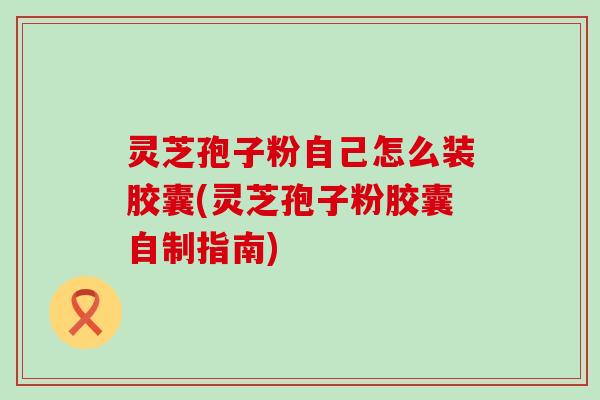 灵芝孢子粉自己怎么装胶囊(灵芝孢子粉胶囊自制指南) 灵芝孢子粉自己怎么装胶囊(灵芝孢子粉胶囊自制指南)