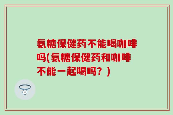 氨糖保健药不能喝咖啡吗(氨糖保健药和咖啡不能一起喝吗？)