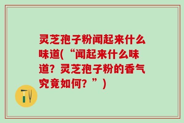 灵芝孢子粉闻起来什么味道(“闻起来什么味道？灵芝孢子粉的香气究竟如何？”)