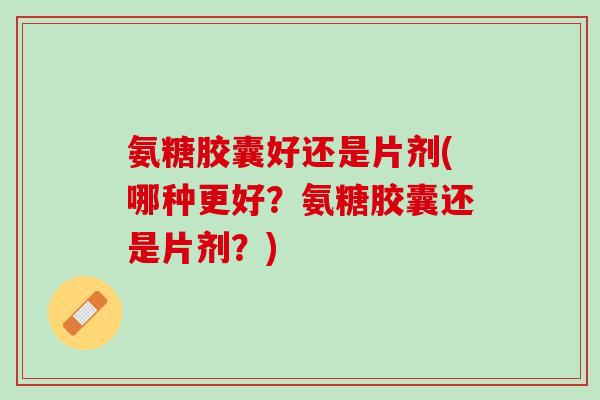 氨糖胶囊好还是片剂(哪种更好？氨糖胶囊还是片剂？)