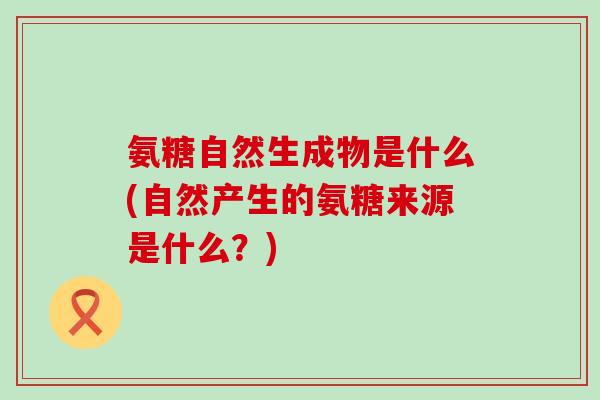 氨糖自然生成物是什么(自然产生的氨糖来源是什么？)