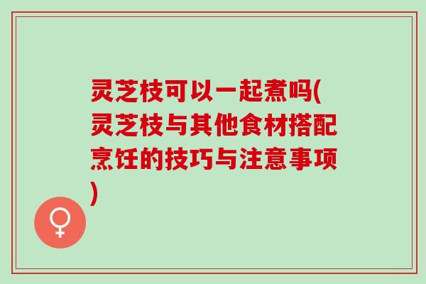 灵芝枝可以一起煮吗(灵芝枝与其他食材搭配烹饪的技巧与注意事项)