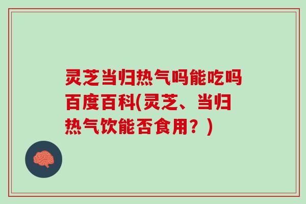 灵芝当归热气吗能吃吗百度百科(灵芝、当归热气饮能否食用？)
