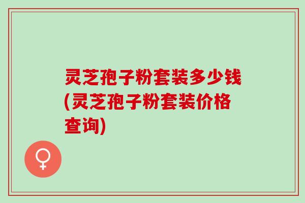 灵芝孢子粉套装多少钱(灵芝孢子粉套装价格查询)