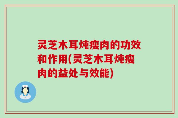 灵芝木耳炖瘦肉的功效和作用(灵芝木耳炖瘦肉的益处与效能)