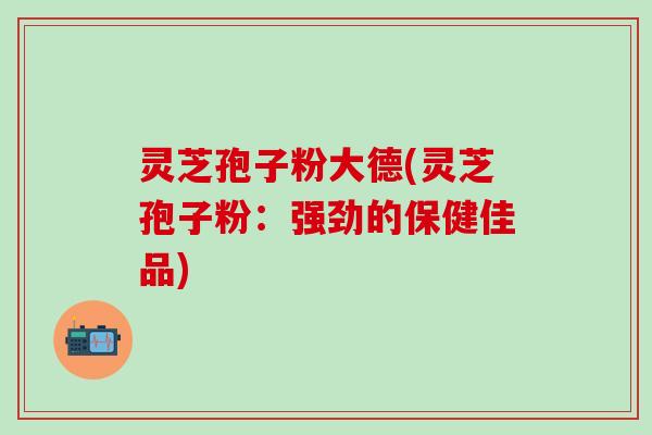 灵芝孢子粉大德(灵芝孢子粉：强劲的保健佳品)