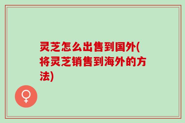 灵芝怎么出售到国外(将灵芝销售到海外的方法)