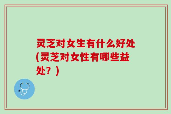 灵芝对女生有什么好处(灵芝对女性有哪些益处？)