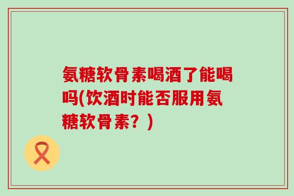 氨糖软骨素喝酒了能喝吗(饮酒时能否服用氨糖软骨素？)