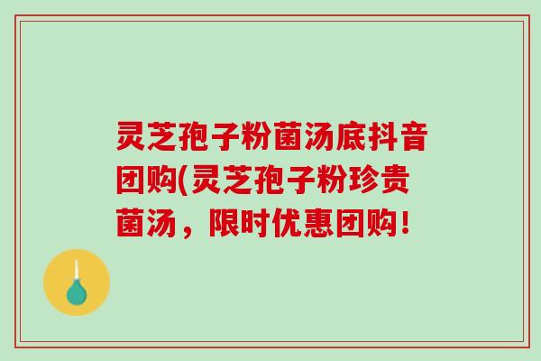 灵芝孢子粉菌汤底抖音团购(灵芝孢子粉珍贵菌汤，限时优惠团购！