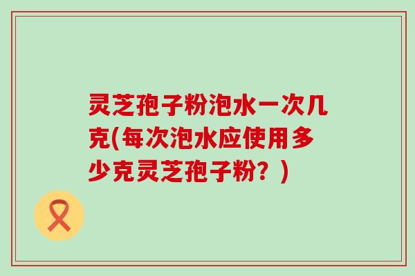 灵芝孢子粉泡水一次几克(每次泡水应使用多少克灵芝孢子粉?) 灵芝孢子粉泡水一次几克(每次泡水应使用多少克灵芝孢子粉?)