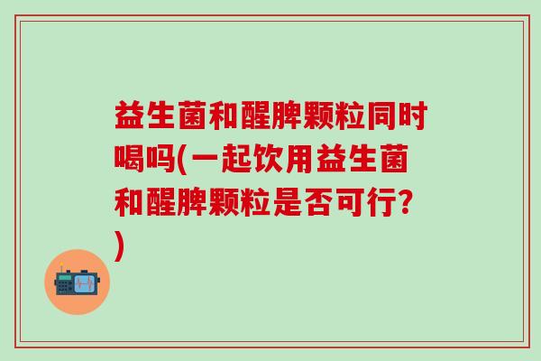 益生菌和醒脾颗粒同时喝吗(一起饮用益生菌和醒脾颗粒是否可行？)
