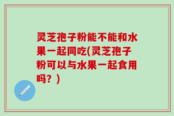 灵芝孢子粉能不能和水果一起同吃(灵芝孢子粉可以与水果一起食用吗？)