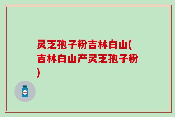 灵芝孢子粉吉林白山(吉林白山产灵芝孢子粉)