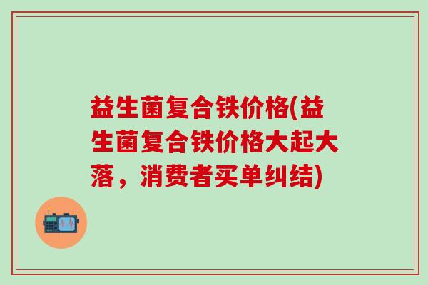 益生菌复合铁价格(益生菌复合铁价格大起大落，消费者买单纠结)