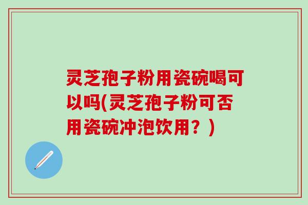 灵芝孢子粉用瓷碗喝可以吗(灵芝孢子粉可否用瓷碗冲泡饮用？)