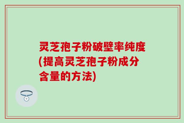 灵芝孢子粉破壁率纯度(提高灵芝孢子粉成分含量的方法)