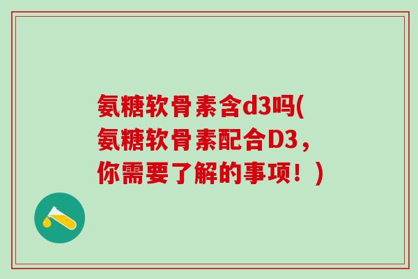 氨糖软骨素含d3吗(氨糖软骨素配合D3，你需要了解的事项！)