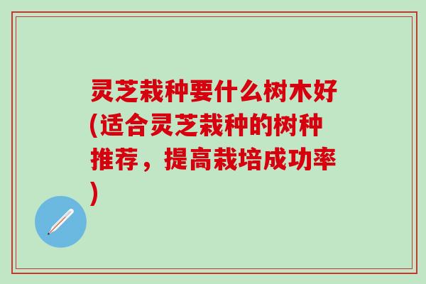 灵芝栽种要什么树木好(适合灵芝栽种的树种推荐，提高栽培成功率)