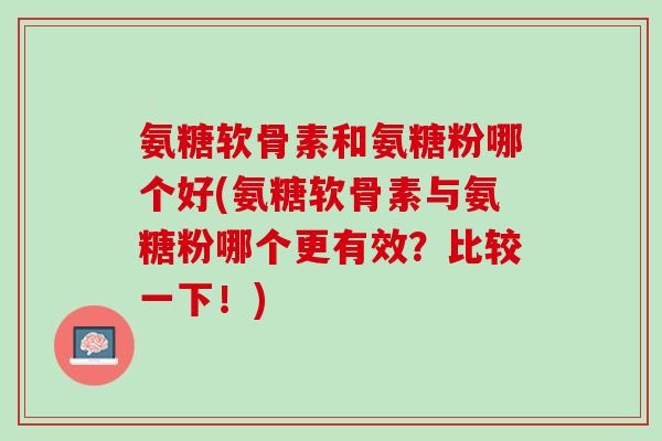 氨糖软骨素和氨糖粉哪个好(氨糖软骨素与氨糖粉哪个更有效？比较一下！)