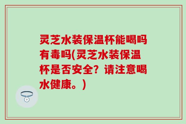 灵芝水装保温杯能喝吗有毒吗(灵芝水装保温杯是否安全？请注意喝水健康。)