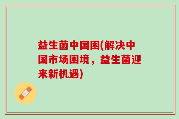 益生菌中国困(解决中国市场困境，益生菌迎来新机遇)