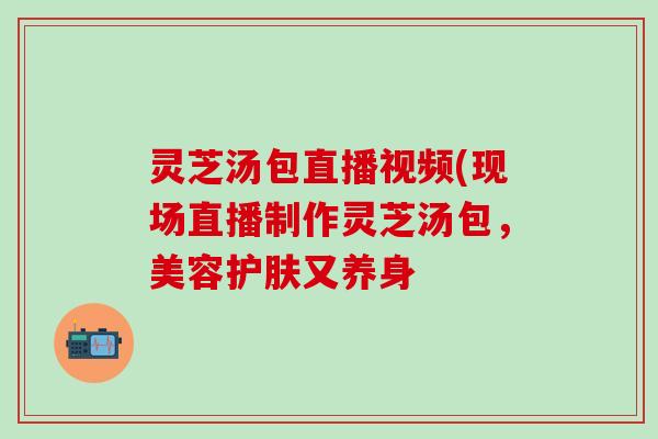 灵芝汤包直播视频(现场直播制作灵芝汤包，美容护肤又养身
