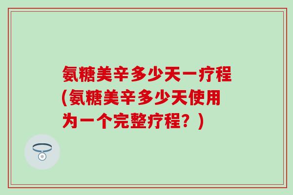 氨糖美辛多少天一疗程(氨糖美辛多少天使用为一个完整疗程？)