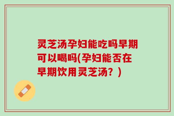 灵芝汤孕妇能吃吗早期可以喝吗(孕妇能否在早期饮用灵芝汤？)