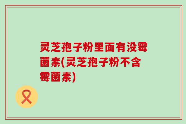 灵芝孢子粉里面有没霉菌素(灵芝孢子粉不含霉菌素)