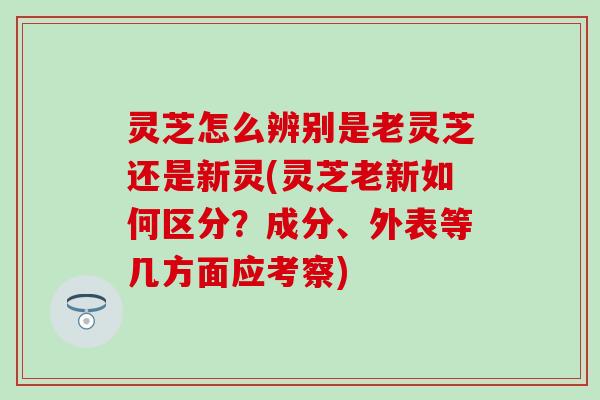 灵芝怎么辨别是老灵芝还是新灵(灵芝老新如何区分？成分、外表等几方面应考察)