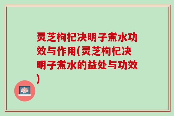 灵芝枸杞决明子煮水功效与作用(灵芝枸杞决明子煮水的益处与功效)