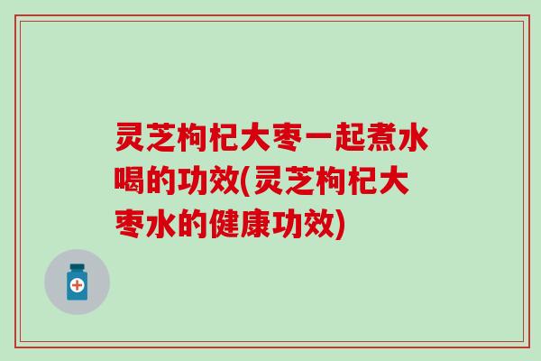 灵芝枸杞大枣一起煮水喝的功效(灵芝枸杞大枣水的健康功效)