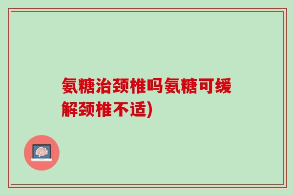 氨糖治颈椎吗氨糖可缓解颈椎不适)