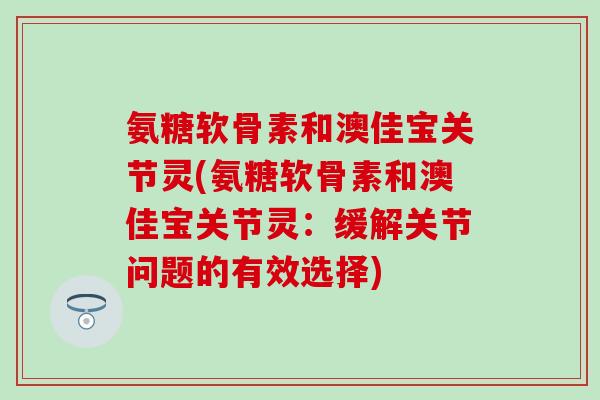 氨糖软骨素和澳佳宝关节灵(氨糖软骨素和澳佳宝关节灵：缓解关节问题的有效选择)