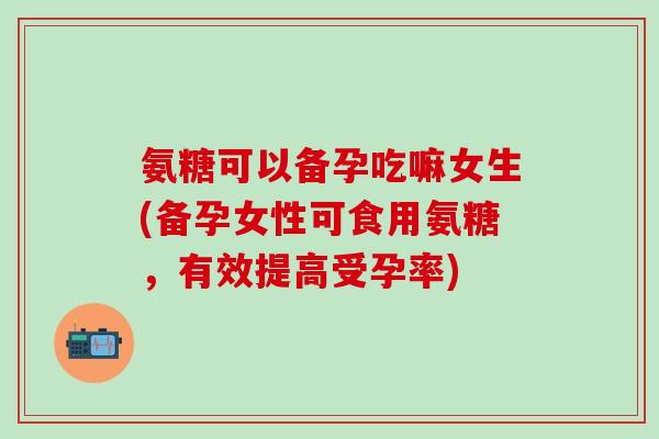 氨糖可以备孕吃嘛女生(备孕女性可食用氨糖，有效提高受孕率)
