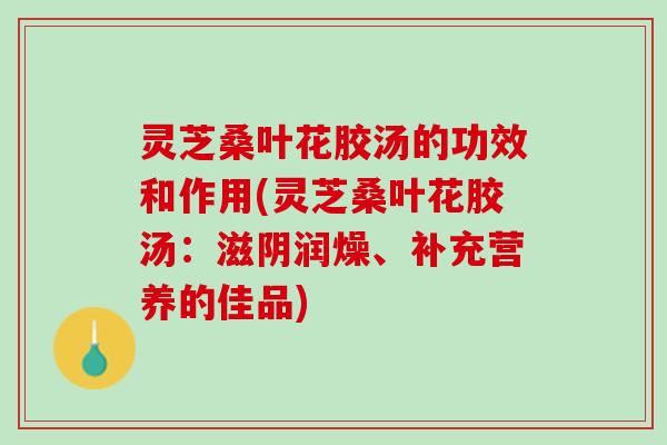 灵芝桑叶花胶汤的功效和作用(灵芝桑叶花胶汤：滋阴润燥、补充营养的佳品)