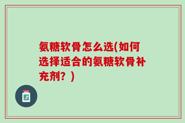 氨糖软骨怎么选(如何选择适合的氨糖软骨补充剂？)