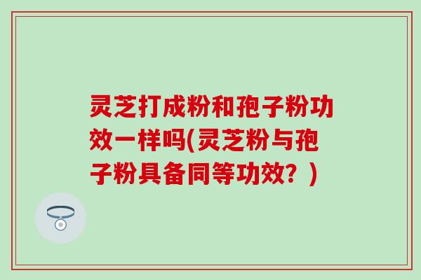 灵芝打成粉和孢子粉功效一样吗(灵芝粉与孢子粉具备同等功效？)