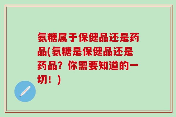 氨糖属于保健品还是药品(氨糖是保健品还是药品？你需要知道的一切！)
