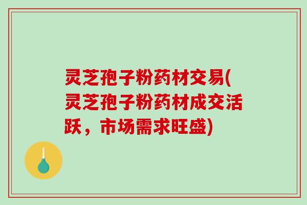 灵芝孢子粉药材交易(灵芝孢子粉药材成交活跃,市场需求旺盛) 灵芝孢子粉药材交易(灵芝孢子粉药材成交活跃,市场需求旺盛)