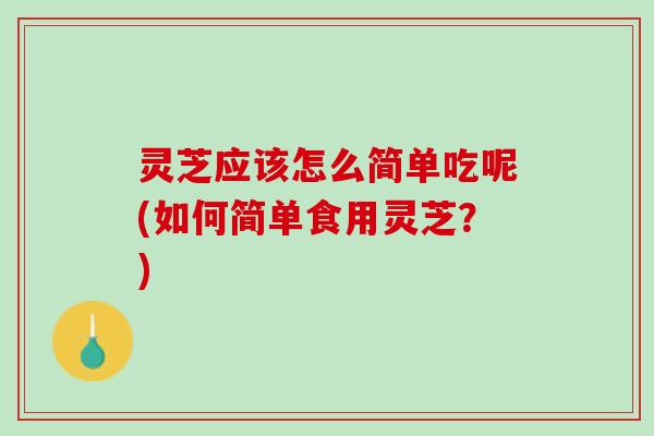 灵芝应该怎么简单吃呢(如何简单食用灵芝？)