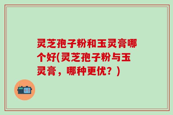 灵芝孢子粉和玉灵膏哪个好(灵芝孢子粉与玉灵膏，哪种更优？)