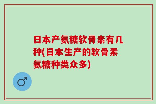 日本产氨糖软骨素有几种(日本生产的软骨素氨糖种类众多)