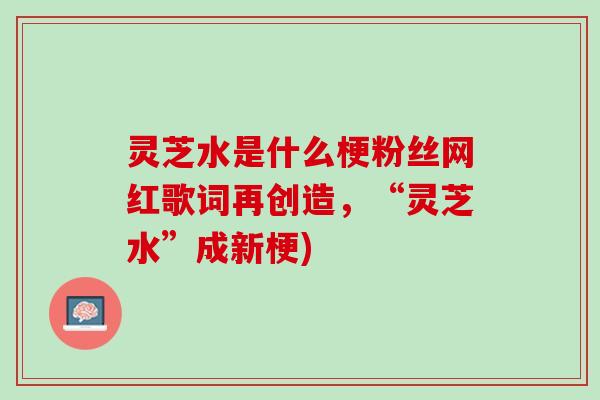 灵芝水是什么梗粉丝网红歌词再创造，“灵芝水”成新梗)